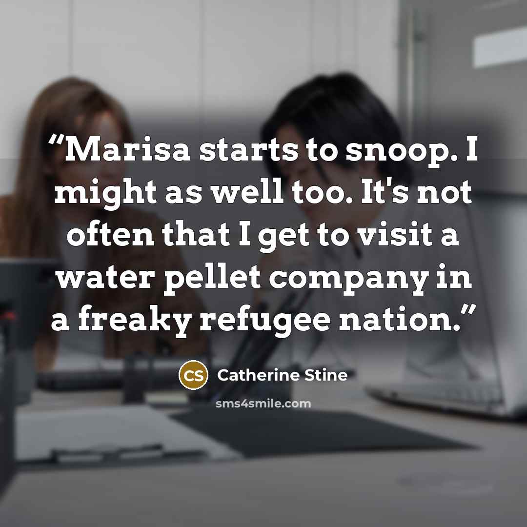 “Marisa starts to snoop. I might as well too. It's not often that I get to visit a water pellet company in a freaky refugee nation.” quote by Catherine Stine