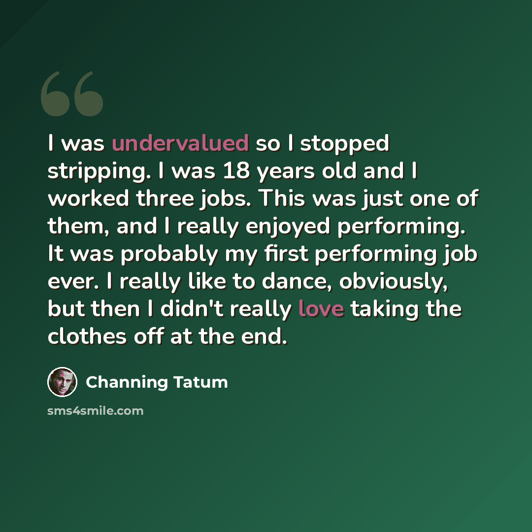 “I was undervalued so I stopped stripping. I was 18 years old and I worked three jobs. This was just one of them, and I really enjoyed performing. It was probably my first performing job ever. I really like to dance, obviously, but then I didn't really love taking the clothes off at the end.” quote by Channing Tatum