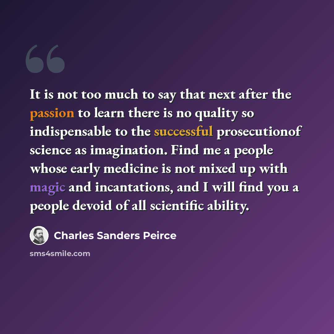 “It is not too much to say that next after the passion to learn there is no quality so indispensable to the successful prosecutionof science as imagination. Find me a people whose early medicine is not mixed up with magic and incantations, and I will find you a people devoid of all scientific…” quote by Charles Sanders Peirce