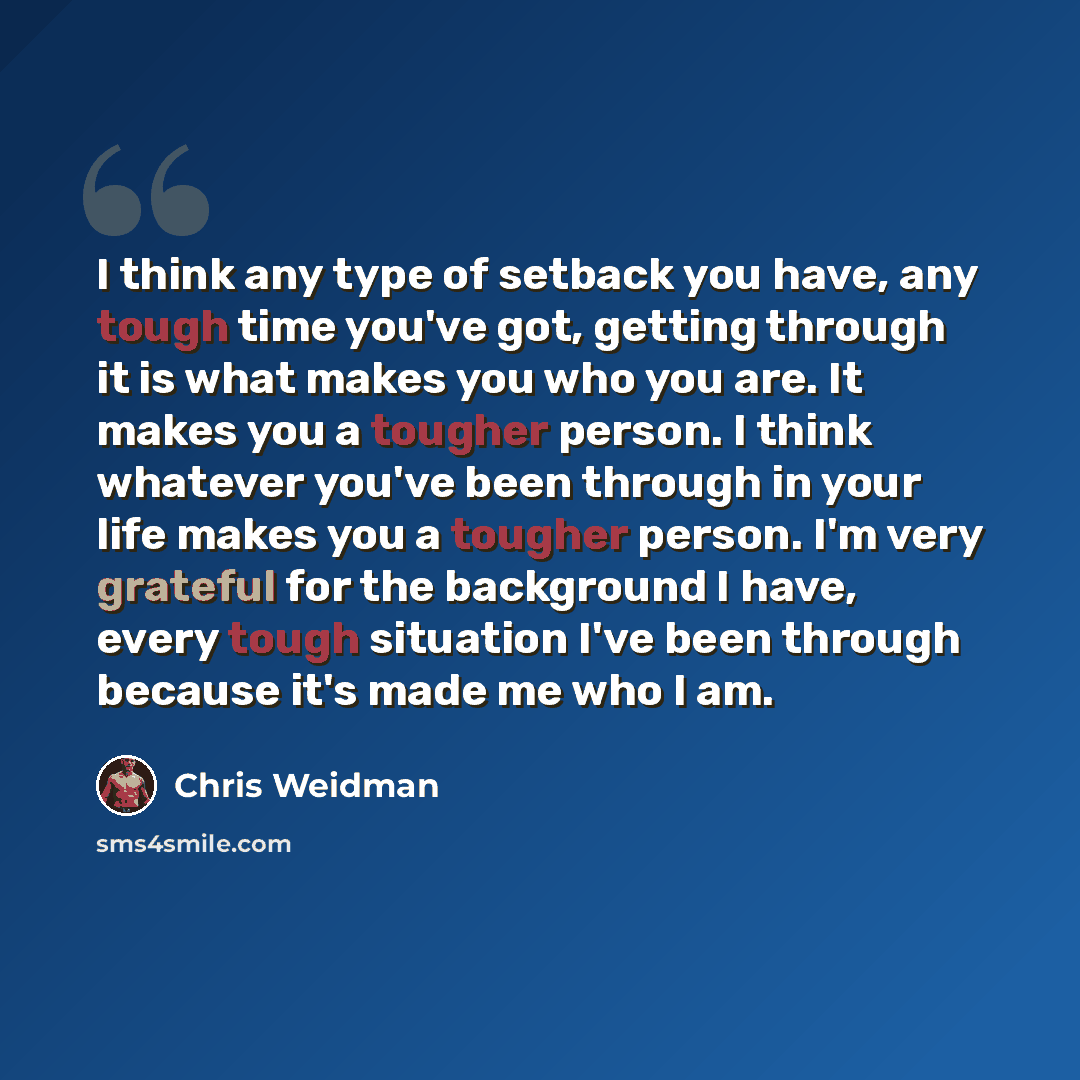 “I think any type of setback you have, any tough time you've got, getting through it is what makes you who you are. It makes you a tougher person. I think whatever you've been through in your life makes you a tougher person. I'm very grateful for the background I have, every tough situation I've…” quote by Chris Weidman