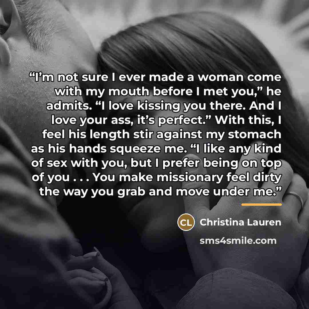 “I’m not sure I ever made a woman come with my mouth before I met you,” he admits. “I love kissing you there. And I love your ass, it’s perfect.” With this, I feel his length stir against my stomach as his hands squeeze me. “I like any kind of sex with you, but I prefer being on top of you…” quote by Christina Lauren