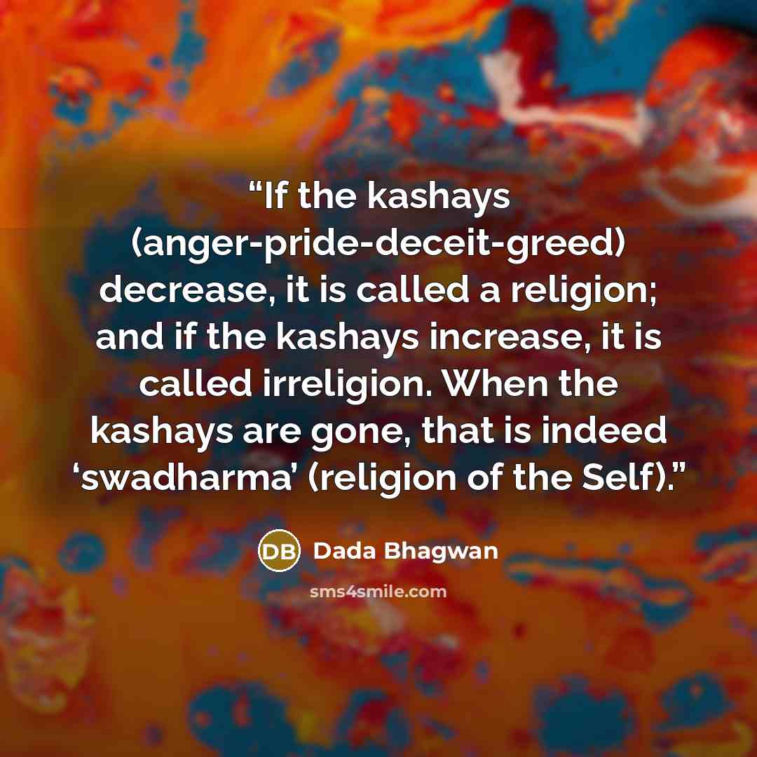 “If the kashays (anger-pride-deceit-greed) decrease, it is called a religion; and if the kashays increase, it is called irreligion. When the kashays are gone, that is indeed ‘swadharma’ (religion of the Self).” quote by Dada Bhagwan