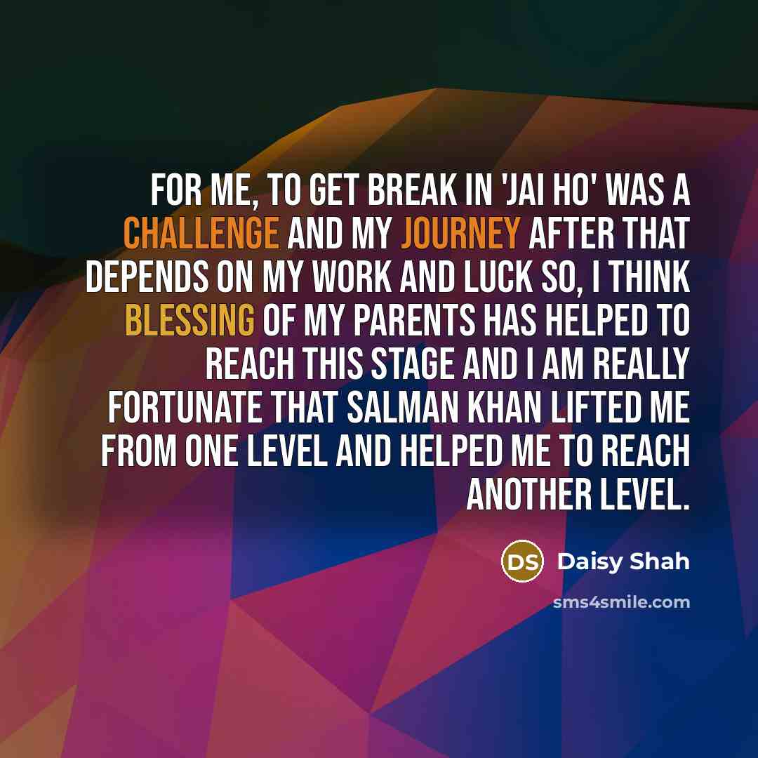 “For me, to get break in 'Jai Ho' was a challenge and my journey after that depends on my work and luck so, I think blessing of my parents has helped to reach this stage and I am really fortunate that Salman Khan lifted me from one level and helped me to reach another level.” quote by Daisy Shah