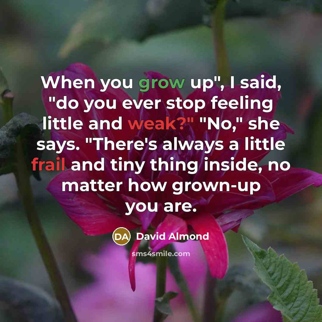“When you grow up", I said, "do you ever stop feeling little and weak?" "No," she says. "There's always a little frail and tiny thing inside, no matter how grown-up you are.” quote by David Almond