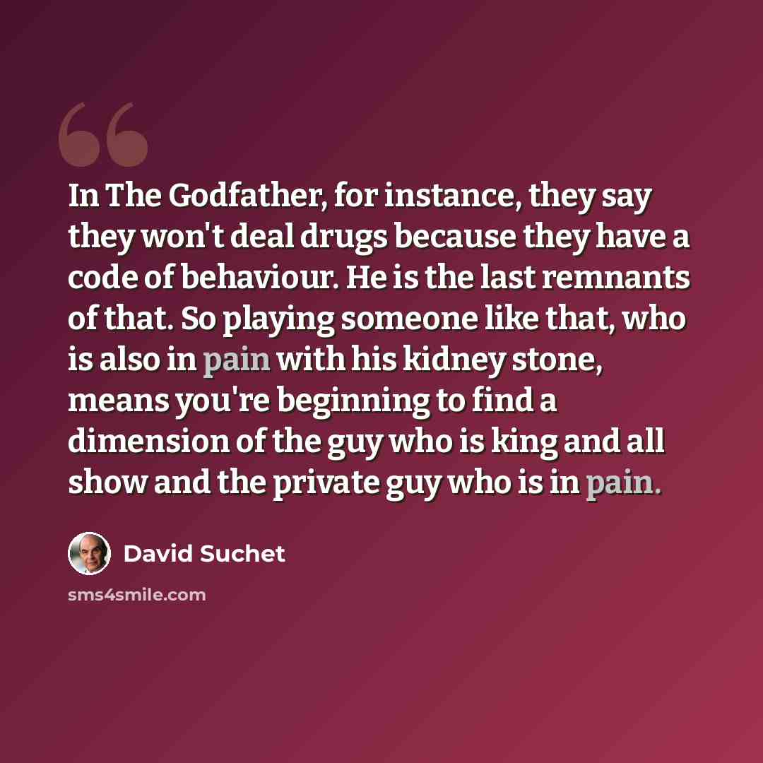 “In The Godfather, for instance, they say they won't deal drugs because they have a code of behaviour. He is the last remnants of that. So playing someone like that, who is also in pain with his kidney stone, means you're beginning to find a dimension of the guy who is king and all show and the…” quote by David Suchet