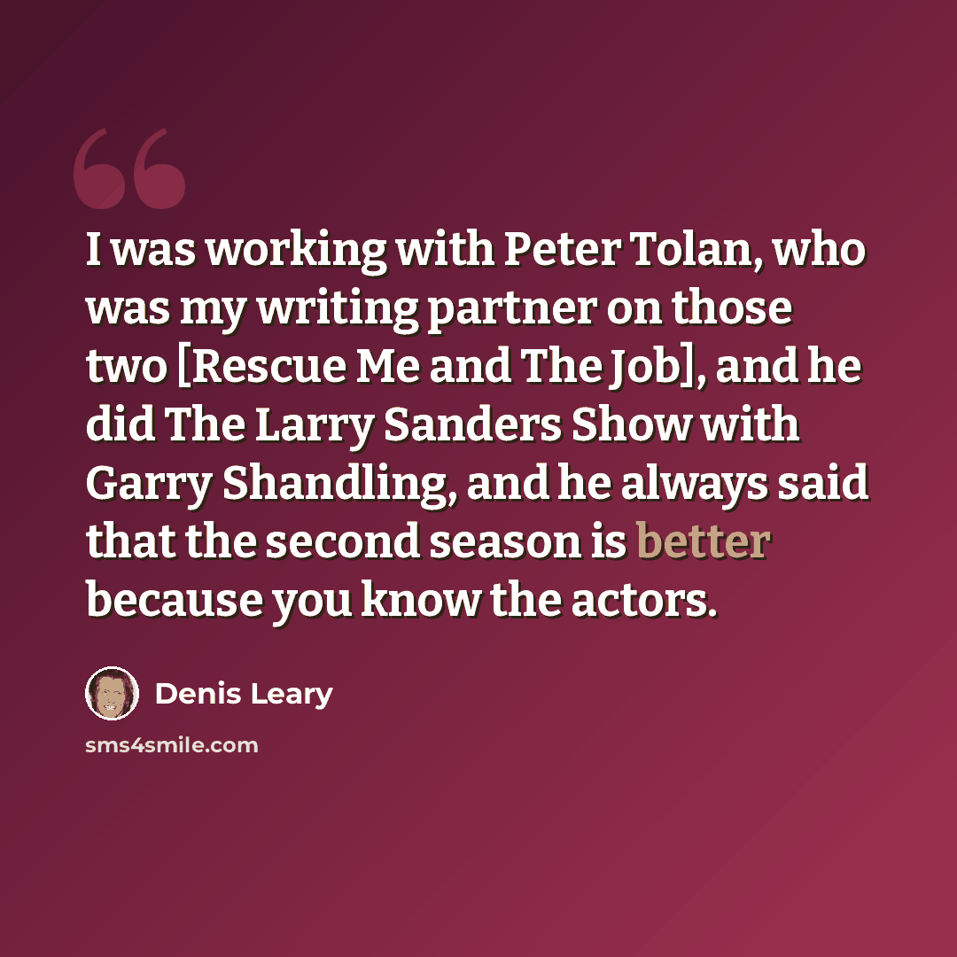 “I was working with Peter Tolan, who was my writing partner on those two [Rescue Me and The Job], and he did The Larry Sanders Show with Garry Shandling, and he always said that the second season is better because you know the actors.” quote by Denis Leary