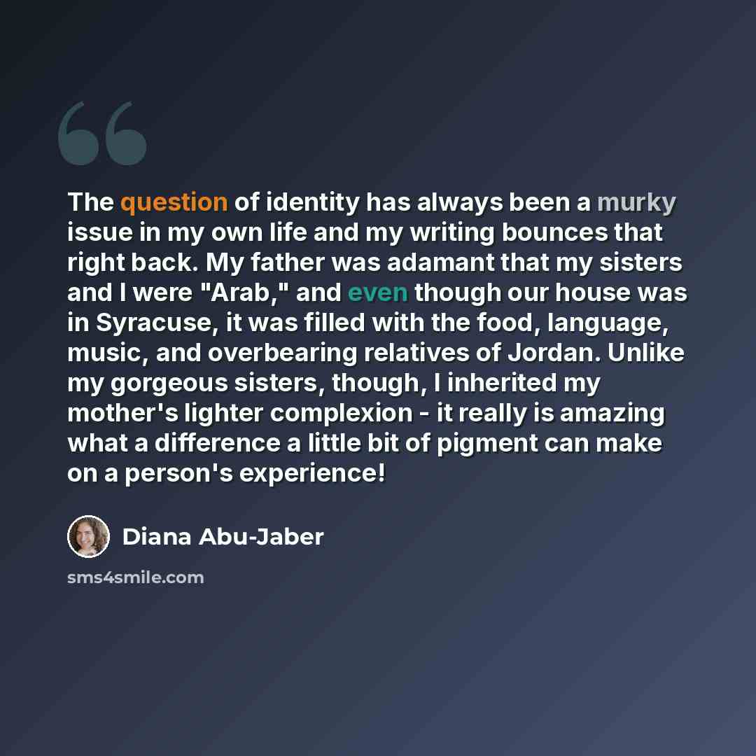 “The question of identity has always been a murky issue in my own life and my writing bounces that right back. My father was adamant that my sisters and I were "Arab," and even though our house was in Syracuse, it was filled with the food, language, music, and overbearing relatives of Jordan…” quote by Diana Abu-Jaber