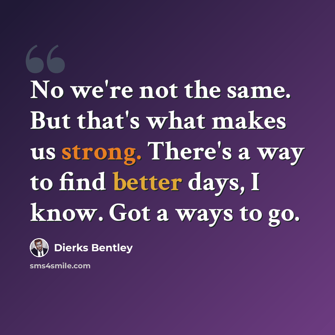 “No we're not the same. But that's what makes us strong. There's a way to find better days, I know. Got a ways to go.” quote by Dierks Bentley
