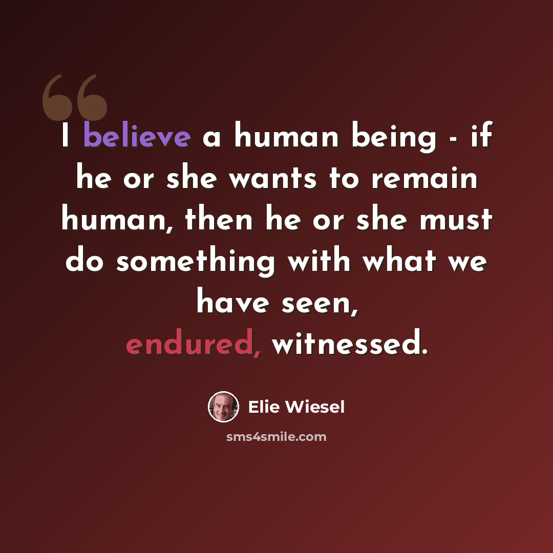“I believe a human being - if he or she wants to remain human, then he or she must do something with what we have seen, endured, witnessed.” quote by Elie Wiesel