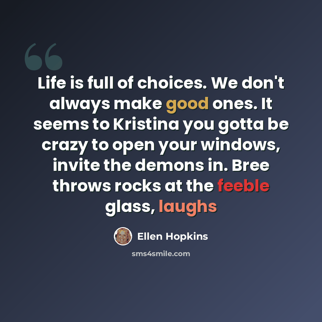 “Life is full of choices. We don't always make good ones. It seems to Kristina you gotta be crazy to open your windows, invite the demons in. Bree throws rocks at the feeble glass, laughs” quote by Ellen Hopkins