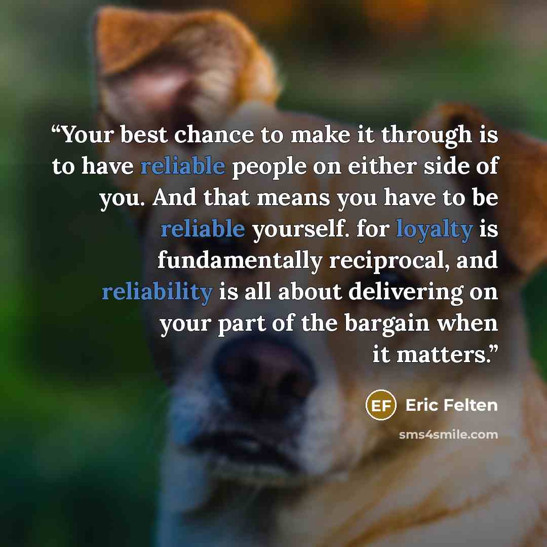 “Your best chance to make it through is to have reliable people on either side of you. And that means you have to be reliable yourself. for loyalty is fundamentally reciprocal, and reliability is all about delivering on your part of the bargain when it matters.” quote by Eric Felten