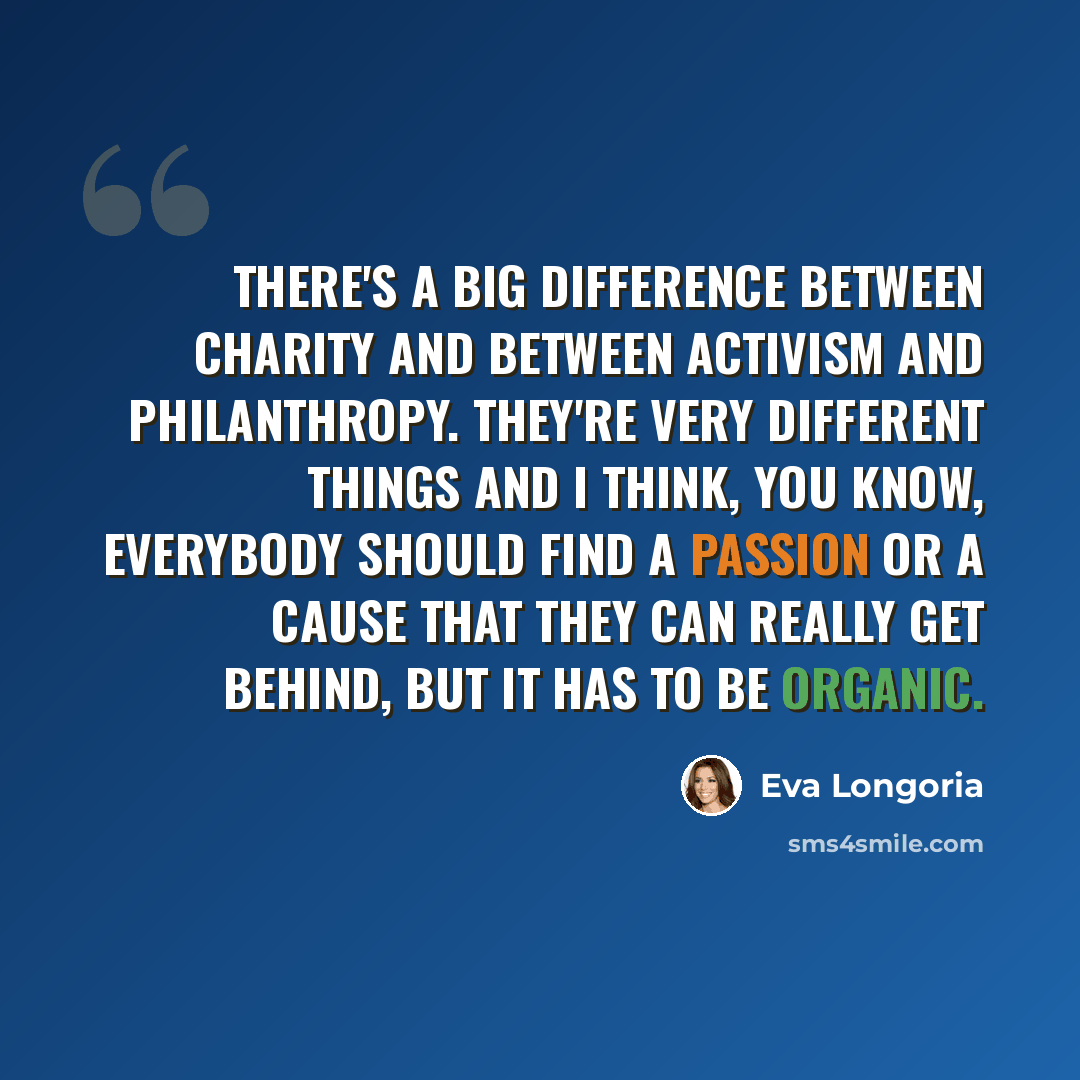 “There's a big difference between charity and between activism and philanthropy. They're very different things and I think, you know, everybody should find a passion or a cause that they can really get behind, but it has to be organic.” quote by Eva Longoria