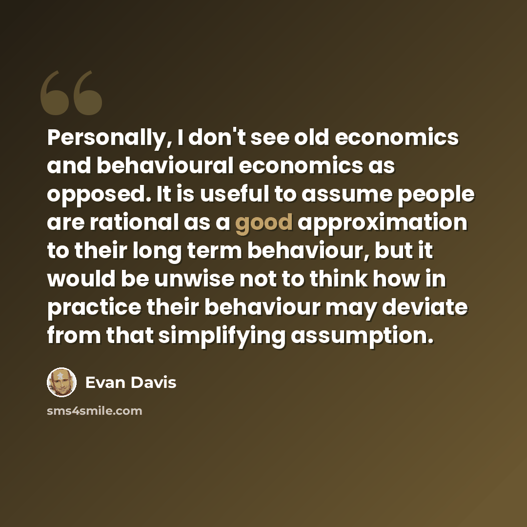 “Personally, I don't see old economics and behavioural economics as opposed. It is useful to assume people are rational as a good approximation to their long term behaviour, but it would be unwise not to think how in practice their behaviour may deviate from that simplifying assumption.” quote by Evan Davis