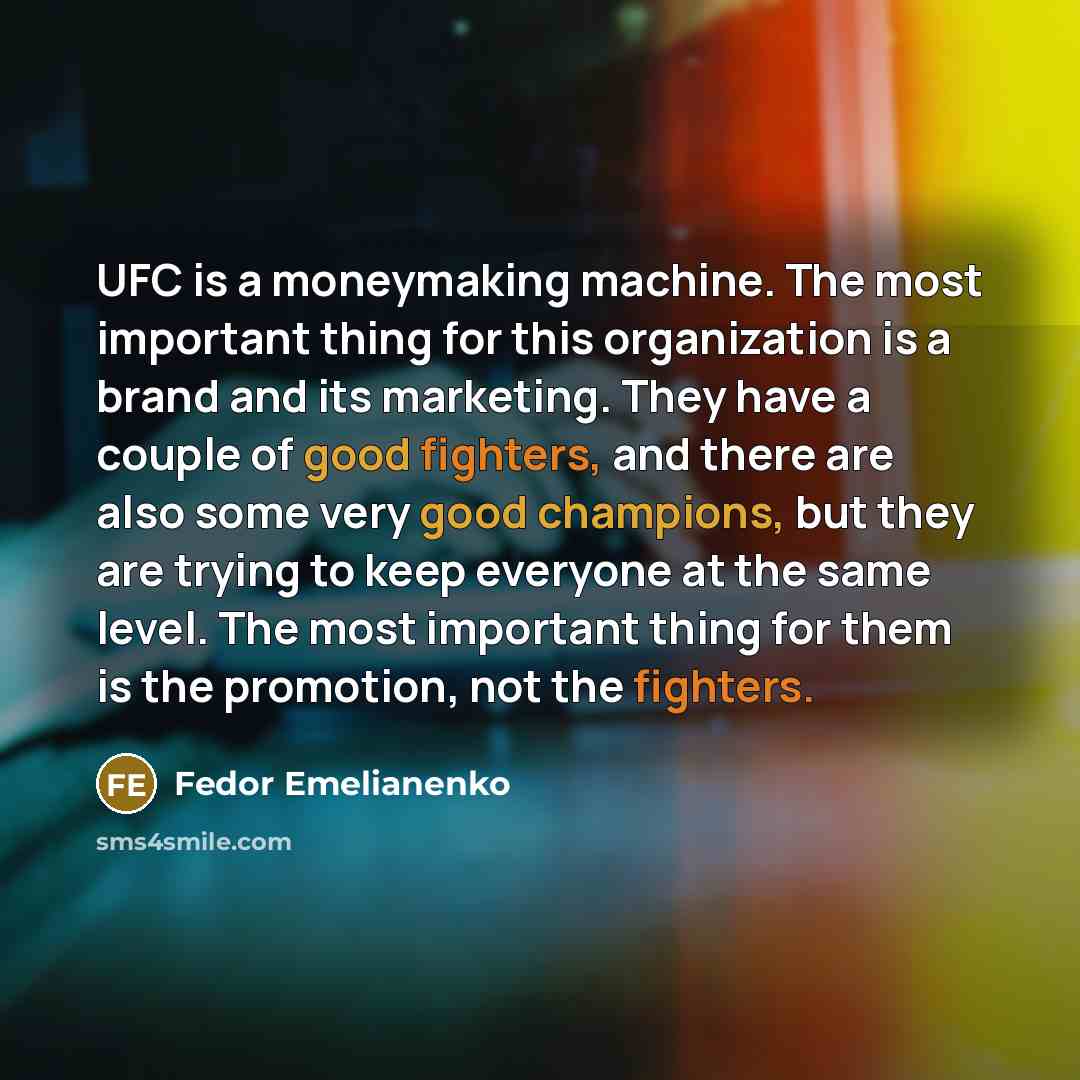 “UFC is a moneymaking machine. The most important thing for this organization is a brand and its marketing. They have a couple of good fighters, and there are also some very good champions, but they are trying to keep everyone at the same level. The most important thing for them is the promotion…” quote by Fedor Emelianenko