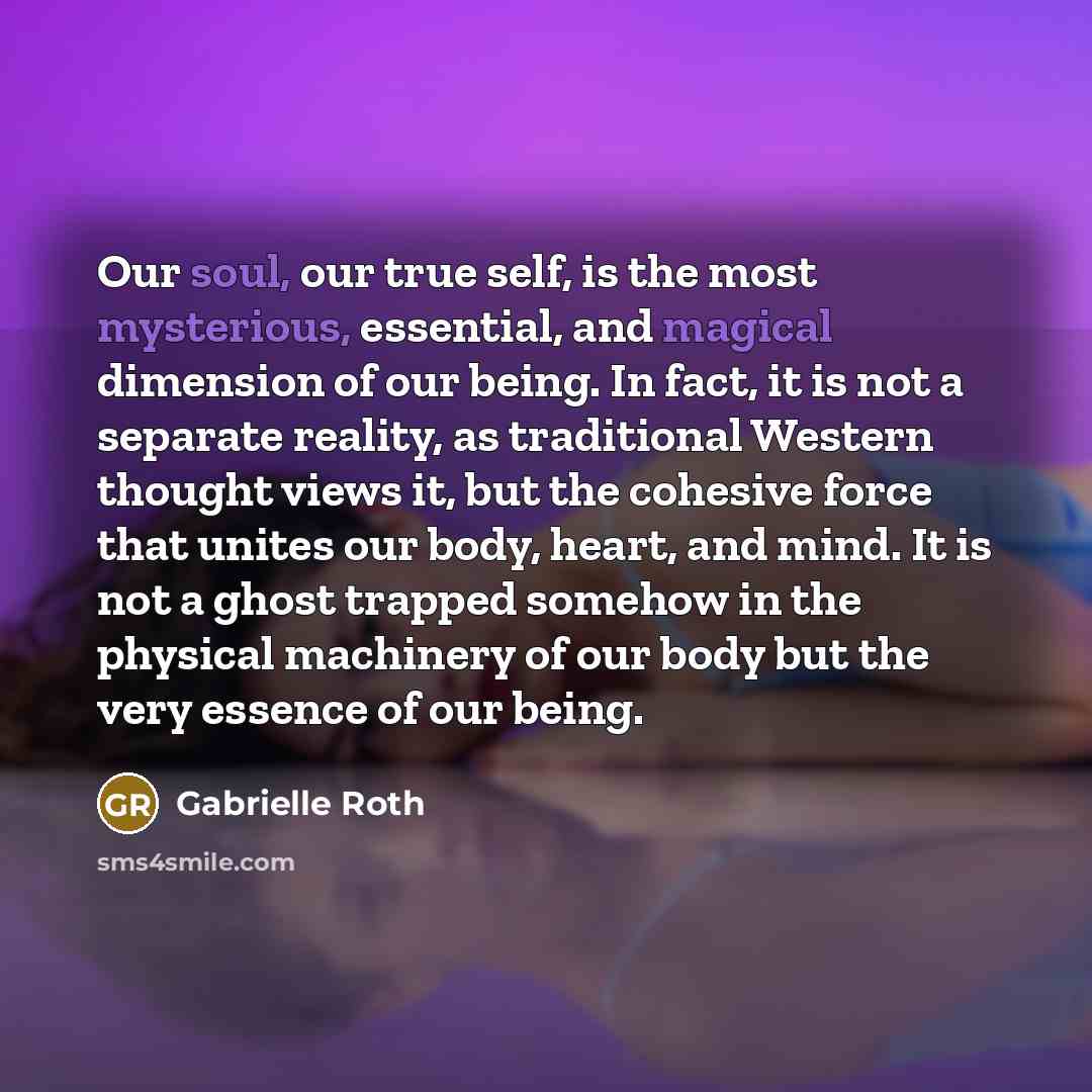 “Our soul, our true self, is the most mysterious, essential, and magical dimension of our being. In fact, it is not a separate reality, as traditional Western thought views it, but the cohesive force that unites our body, heart, and mind. It is not a ghost trapped somehow in the physical machinery…” quote by Gabrielle Roth