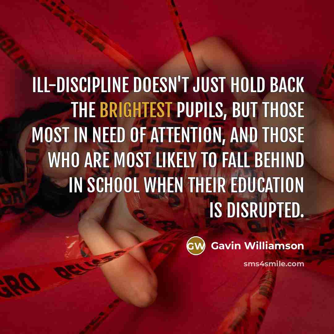 “Ill-discipline doesn't just hold back the brightest pupils, but those most in need of attention, and those who are most likely to fall behind in school when their education is disrupted.” quote by Gavin Williamson