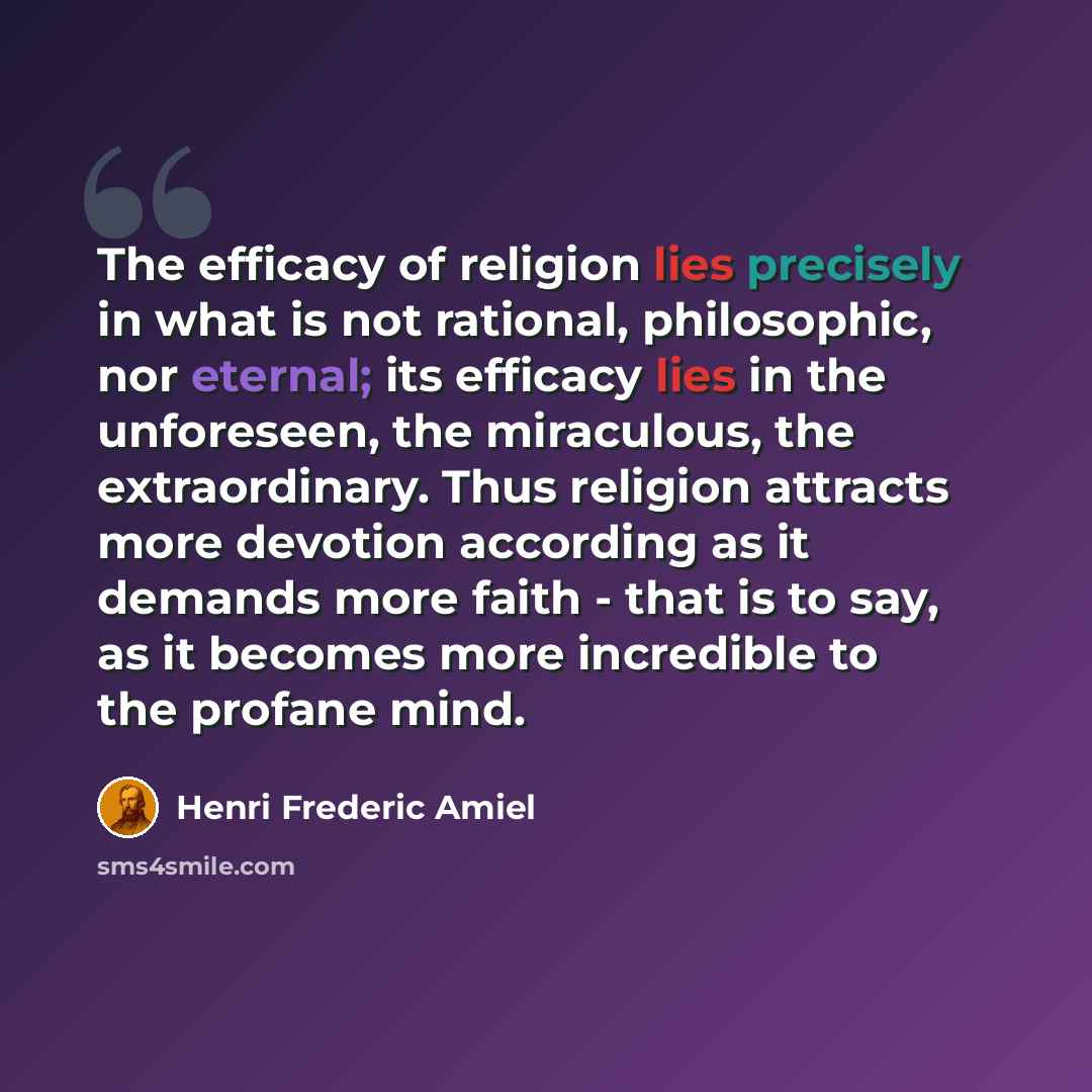 “The efficacy of religion lies precisely in what is not rational, philosophic, nor eternal; its efficacy lies in the unforeseen, the miraculous, the extraordinary. Thus religion attracts more devotion according as it demands more faith - that is to say, as it becomes more incredible to the profane…” quote by Henri Frederic Amiel