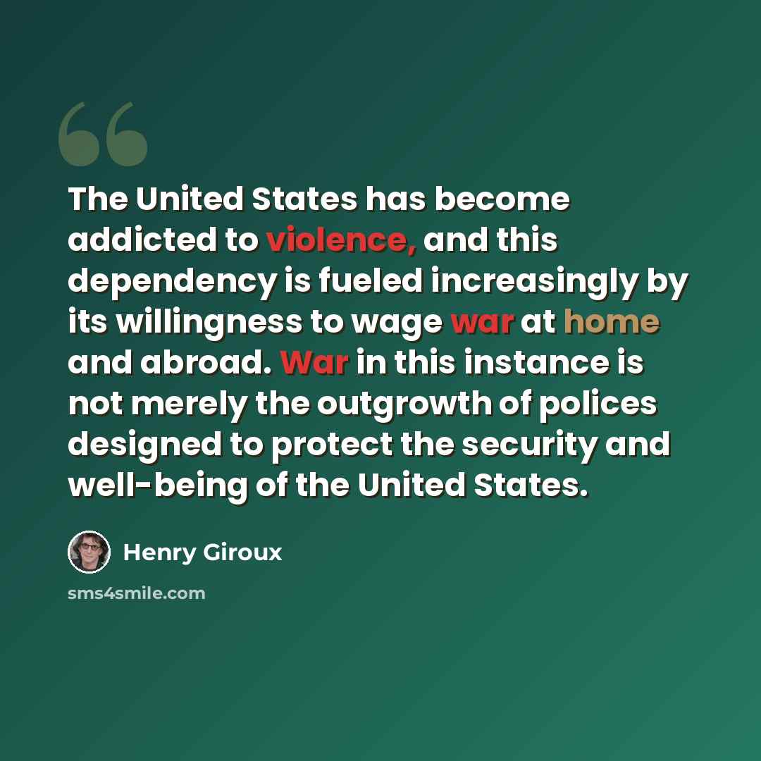 “The United States has become addicted to violence, and this dependency is fueled increasingly by its willingness to wage war at home and abroad. War in this instance is not merely the outgrowth of polices designed to protect the security and well-being of the United States.” quote by Henry Giroux