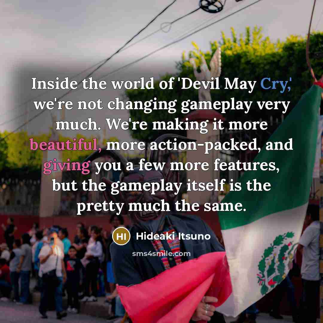 “Inside the world of 'Devil May Cry,' we're not changing gameplay very much. We're making it more beautiful, more action-packed, and giving you a few more features, but the gameplay itself is the pretty much the same.” quote by Hideaki Itsuno
