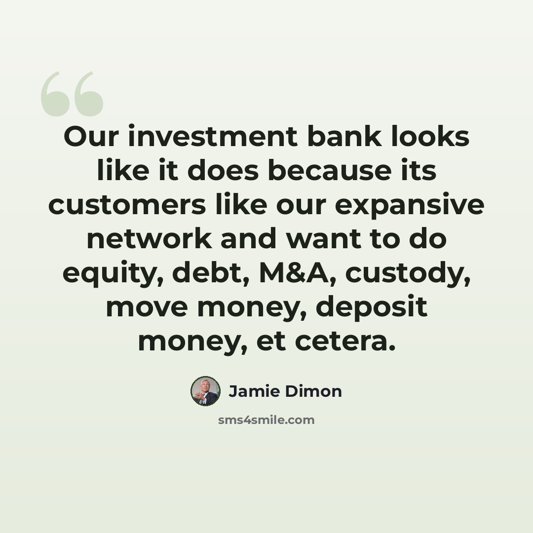 “Our investment bank looks like it does because its customers like our expansive network and want to do equity, debt, M&A, custody, move money, deposit money, et cetera.” quote by Jamie Dimon