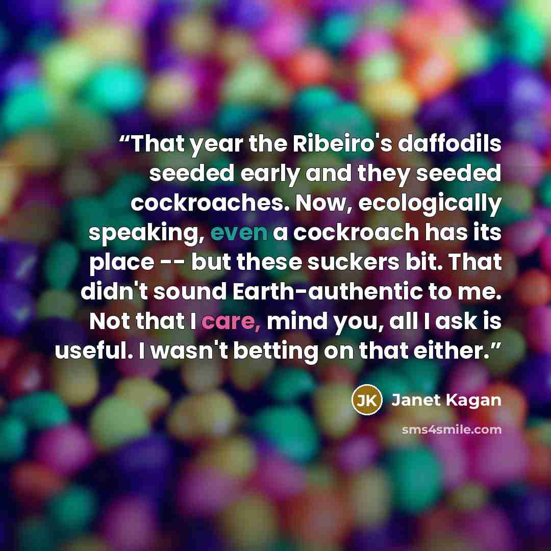 “That year the Ribeiro's daffodils seeded early and they seeded cockroaches. Now, ecologically speaking, even a cockroach has its place -- but these suckers bit. That didn't sound Earth-authentic to me. Not that I care, mind you, all I ask is useful. I wasn't betting on that either.” quote by Janet Kagan