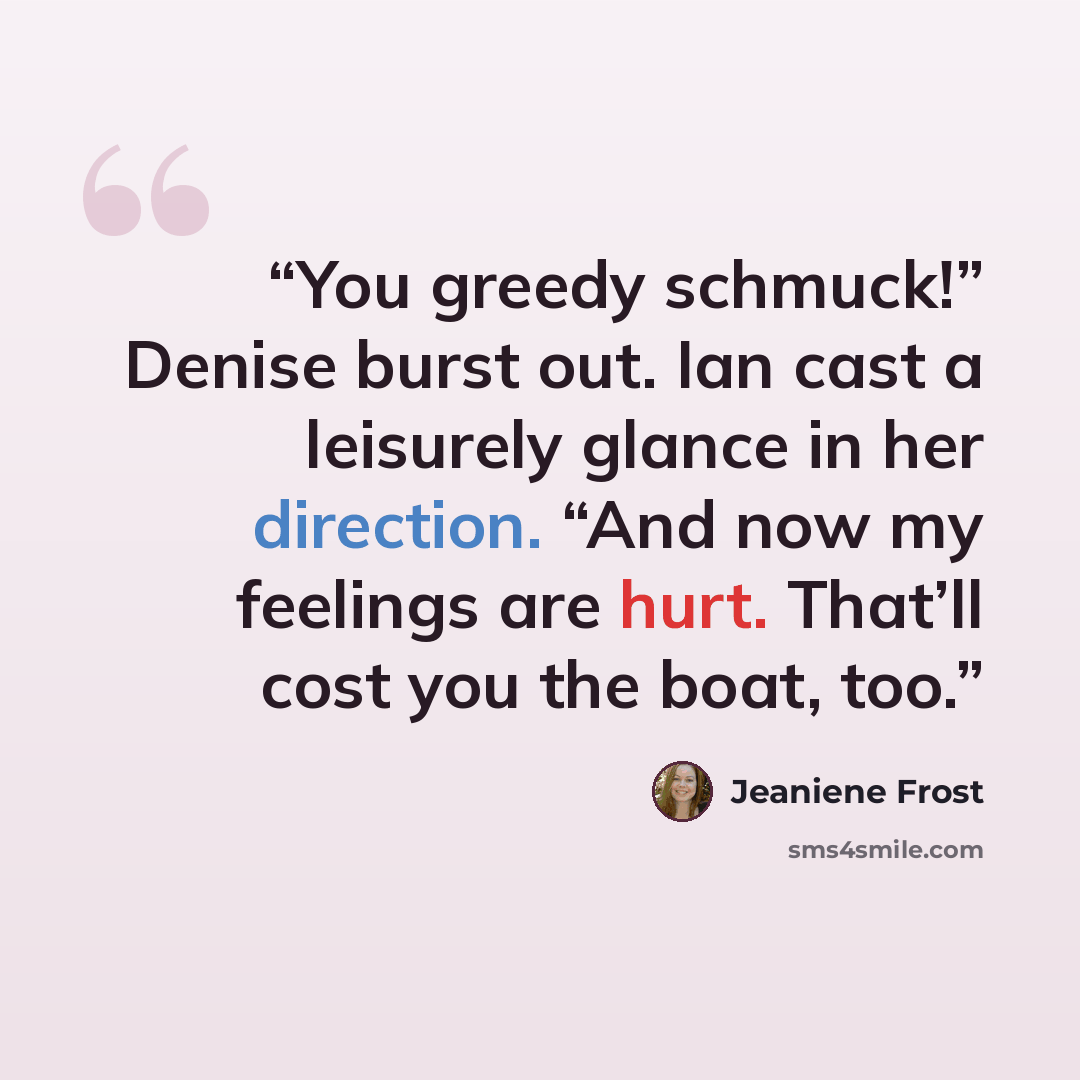 “You greedy schmuck!” Denise burst out. Ian cast a leisurely glance in her direction. “And now my feelings are hurt. That’ll cost you the boat, too.” quote by Jeaniene Frost