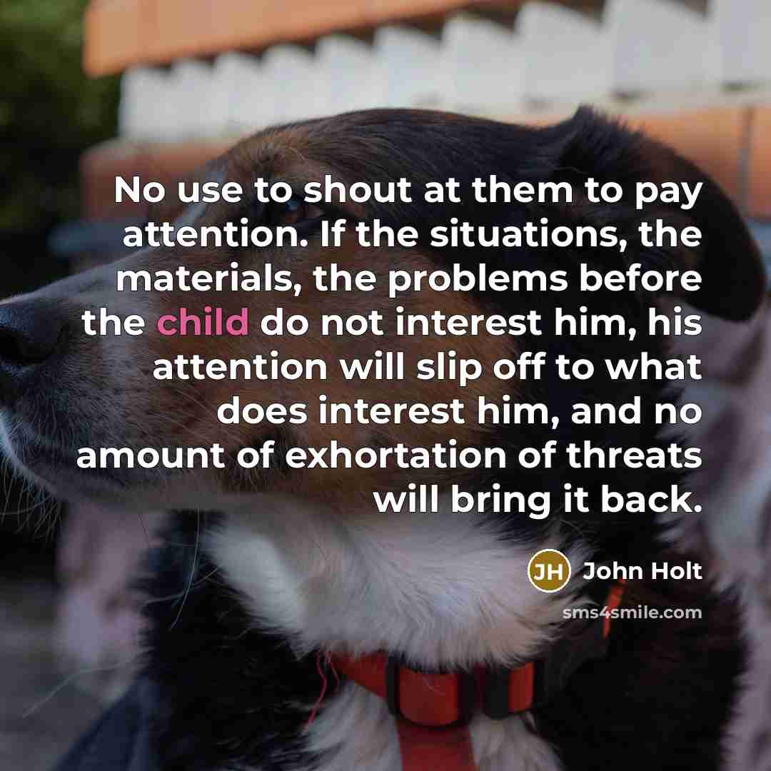 “No use to shout at them to pay attention. If the situations, the materials, the problems before the child do not interest him, his attention will slip off to what does interest him, and no amount of exhortation of threats will bring it back.” quote by John Holt