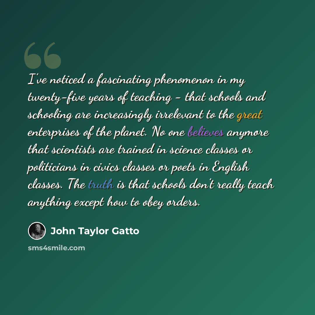 “I’ve noticed a fascinating phenomenon in my twenty-five years of teaching - that schools and schooling are increasingly irrelevant to the great enterprises of the planet. No one believes anymore that scientists are trained in science classes or politicians in civics classes or poets in English…” quote by John Taylor Gatto
