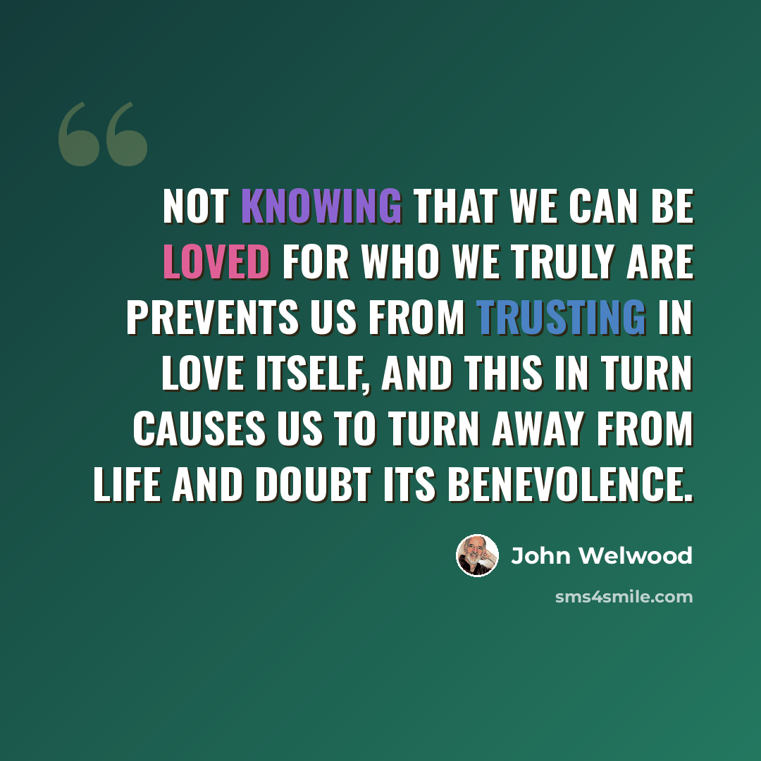 “Not knowing that we can be loved for who we truly are prevents us from trusting in love itself, and this in turn causes us to turn away from life and doubt its benevolence.” quote by John Welwood