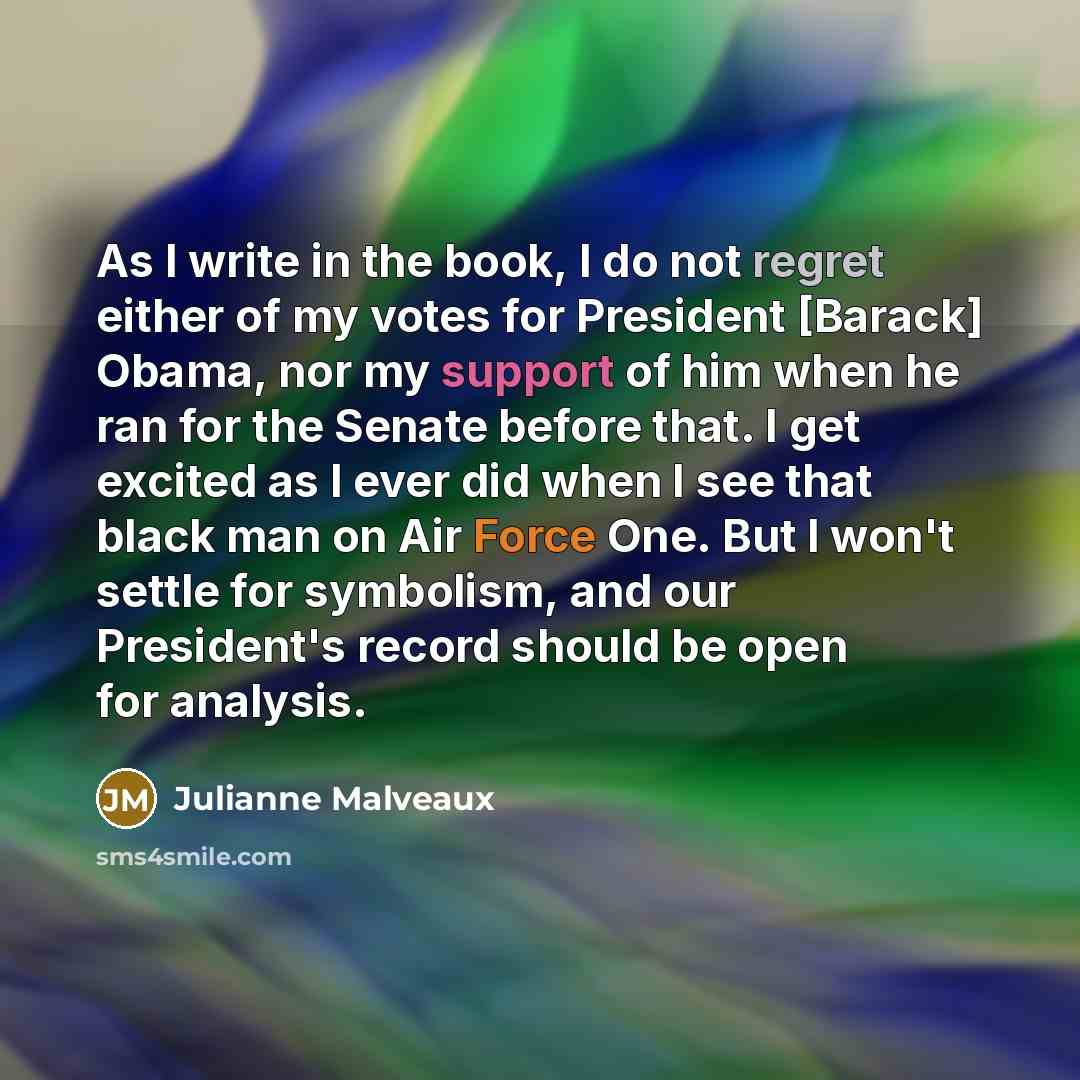 “As I write in the book, I do not regret either of my votes for President [Barack] Obama, nor my support of him when he ran for the Senate before that. I get excited as I ever did when I see that black man on Air Force One. But I won't settle for symbolism, and our President's record should be open…” quote by Julianne Malveaux