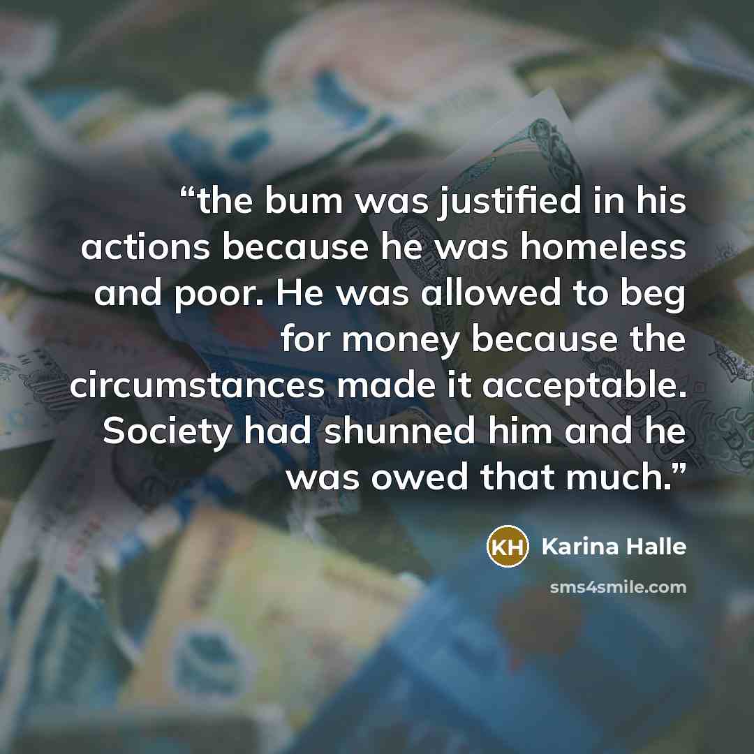 “the bum was justified in his actions because he was homeless and poor. He was allowed to beg for money because the circumstances made it acceptable. Society had shunned him and he was owed that much.” quote by Karina Halle