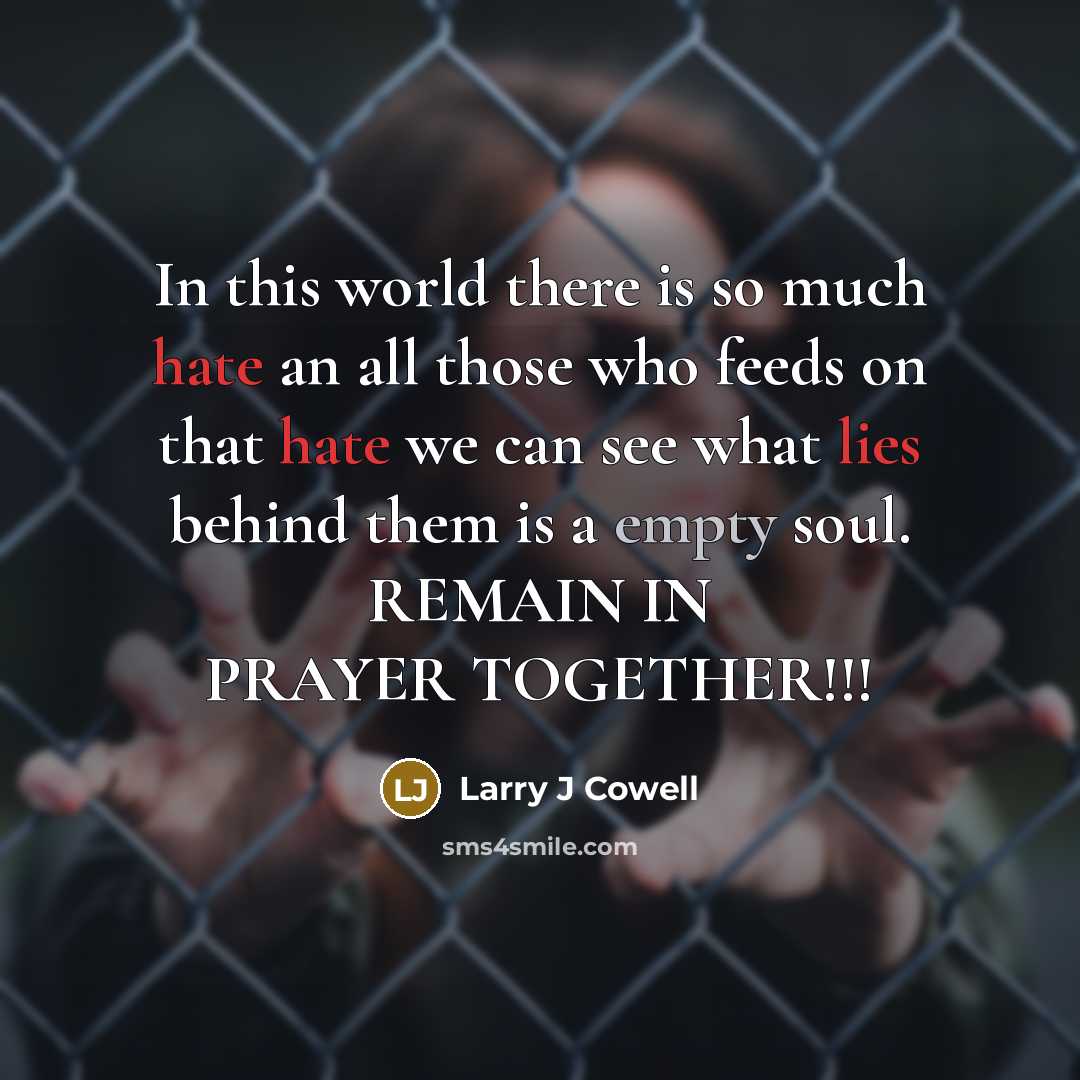“In this world there is so much hate an all those who feeds on that hate we can see what lies behind them is a empty soul. REMAIN IN PRAYER TOGETHER!!!” quote by Larry J Cowell