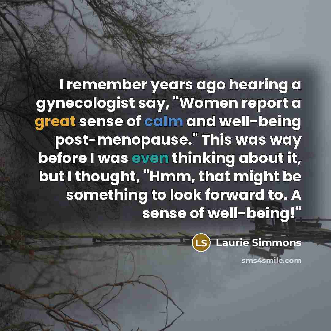 “I remember years ago hearing a gynecologist say, "Women report a great sense of calm and well-being post-menopause." This was way before I was even thinking about it, but I thought, "Hmm, that might be something to look forward to. A sense of well-being!"” quote by Laurie Simmons