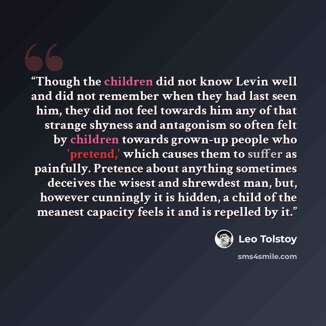 “Though the children did not know Levin well and did not remember when they had last seen him, they did not feel towards him any of that strange shyness and antagonism so often felt by children towards grown-up people who 'pretend,' which causes them to suffer as painfully. Pretence about anything…” quote by Leo Tolstoy