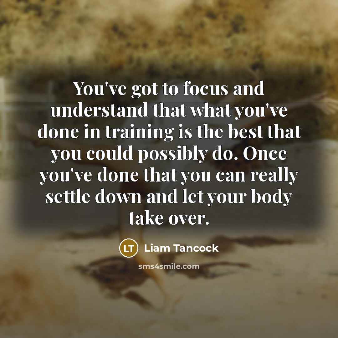 “You've got to focus and understand that what you've done in training is the best that you could possibly do. Once you've done that you can really settle down and let your body take over.” quote by Liam Tancock