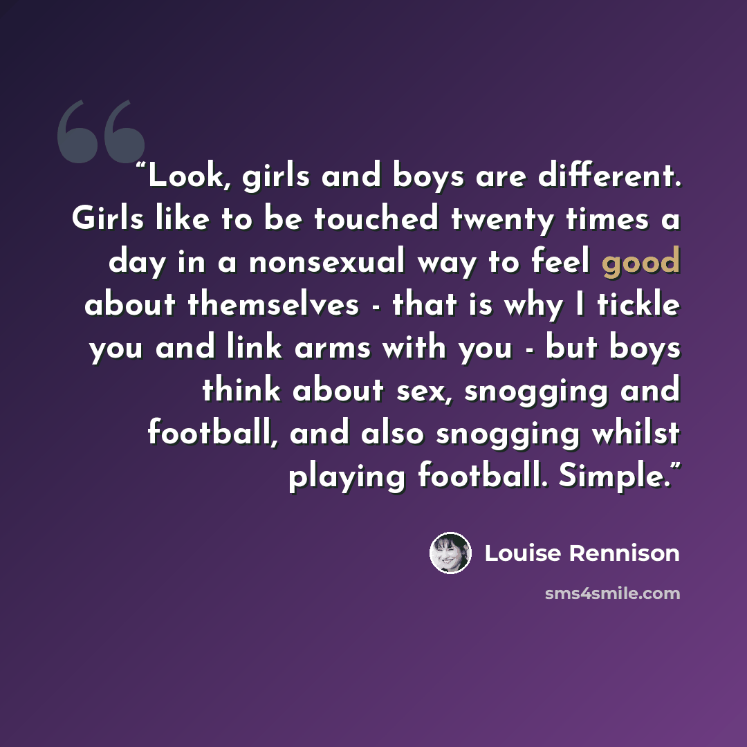 “Look, girls and boys are different. Girls like to be touched twenty times a day in a nonsexual way to feel good about themselves - that is why I tickle you and link arms with you - but boys think about sex, snogging and football, and also snogging whilst playing football. Simple.” quote by Louise Rennison