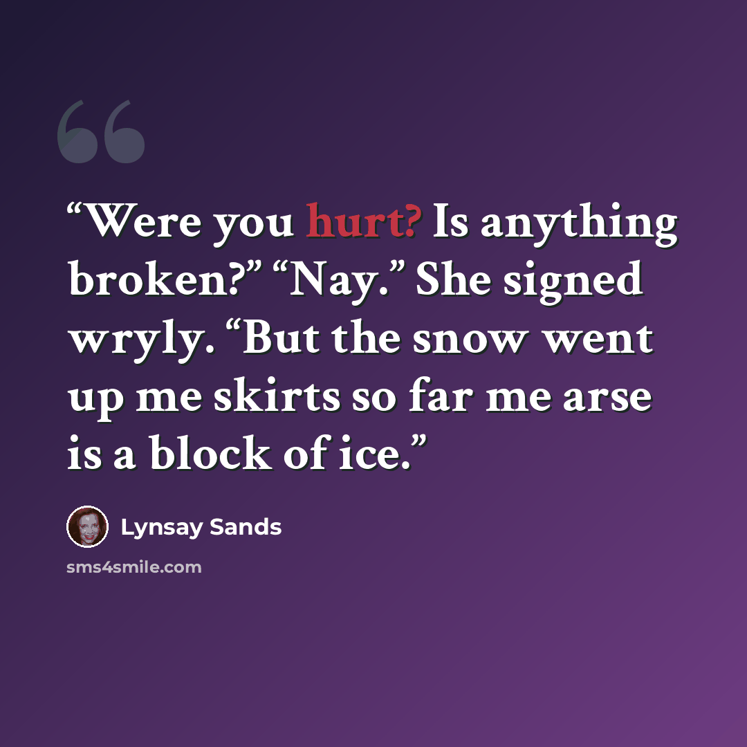 “Were you hurt? Is anything broken?” “Nay.” She signed wryly. “But the snow went up me skirts so far me arse is a block of ice.” quote by Lynsay Sands