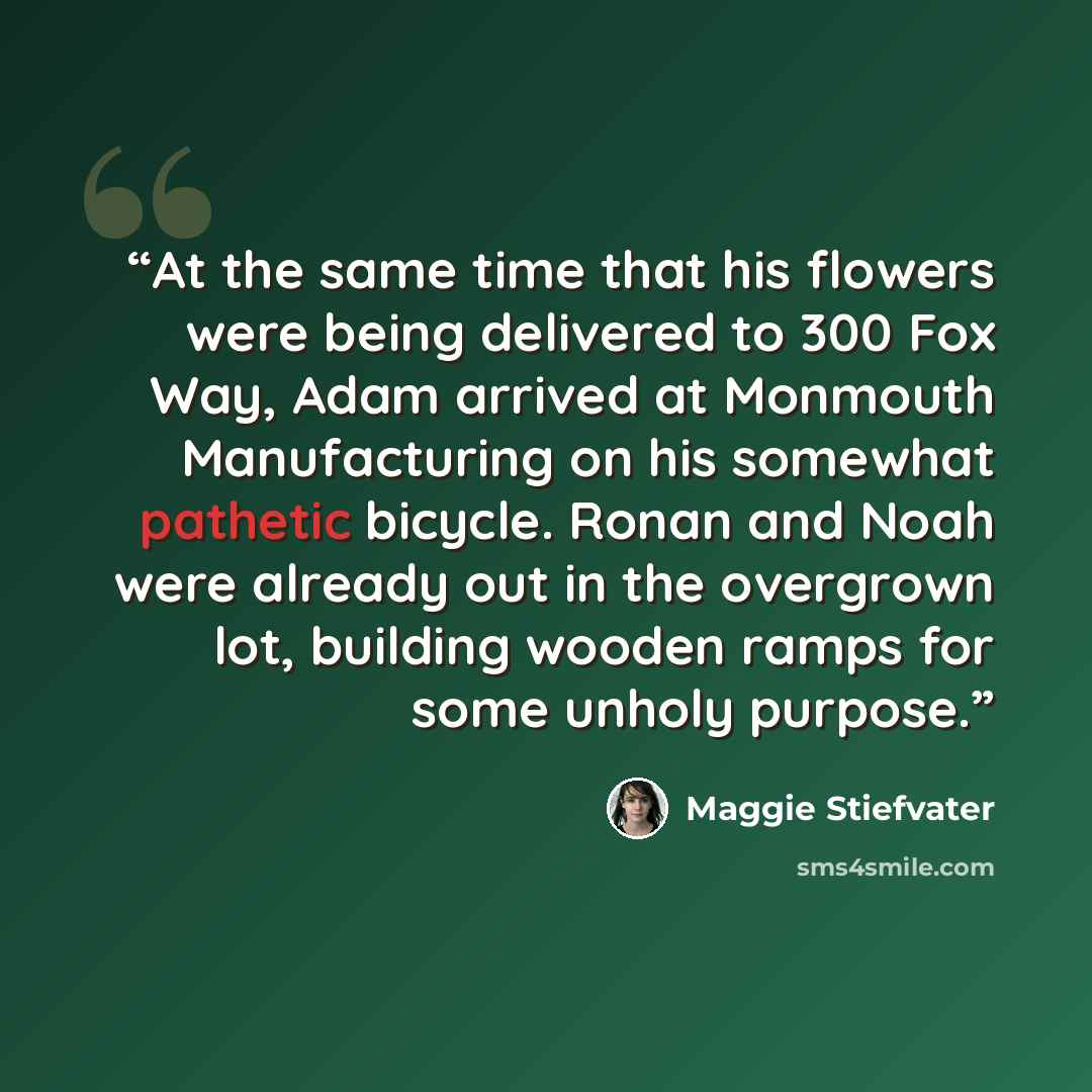 “At the same time that his flowers were being delivered to 300 Fox Way, Adam arrived at Monmouth Manufacturing on his somewhat pathetic bicycle. Ronan and Noah were already out in the overgrown lot, building wooden ramps for some unholy purpose.” quote by Maggie Stiefvater