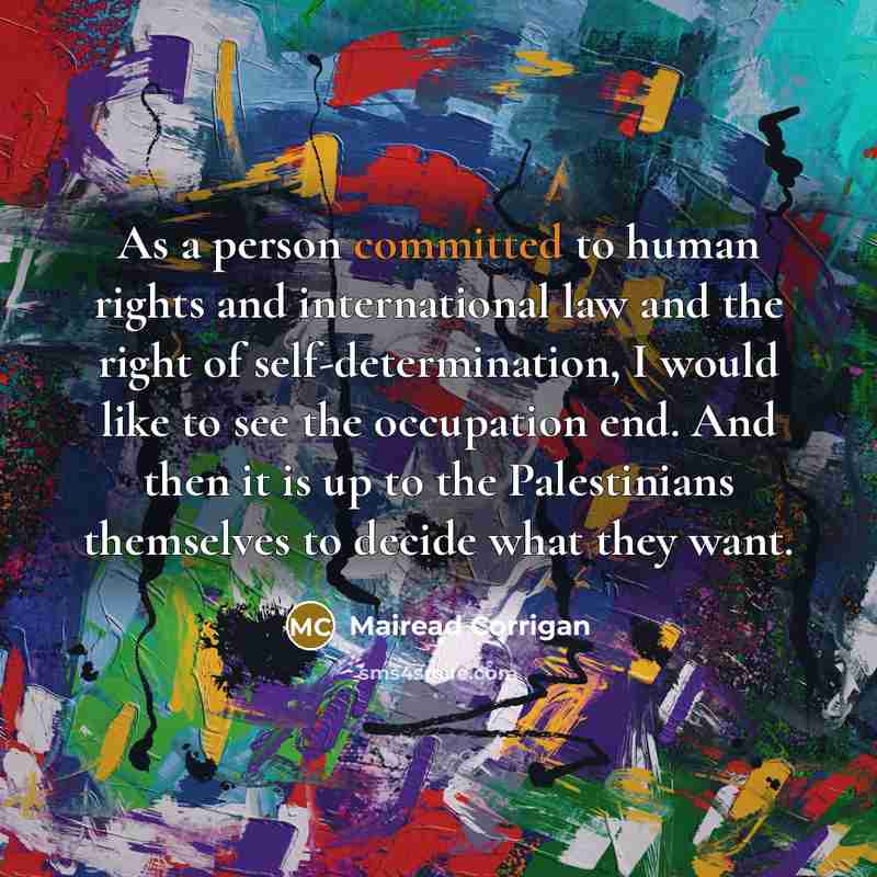 “As a person committed to human rights and international law and the right of self-determination, I would like to see the occupation end. And then it is up to the Palestinians themselves to decide what they want.” quote by Mairead Corrigan