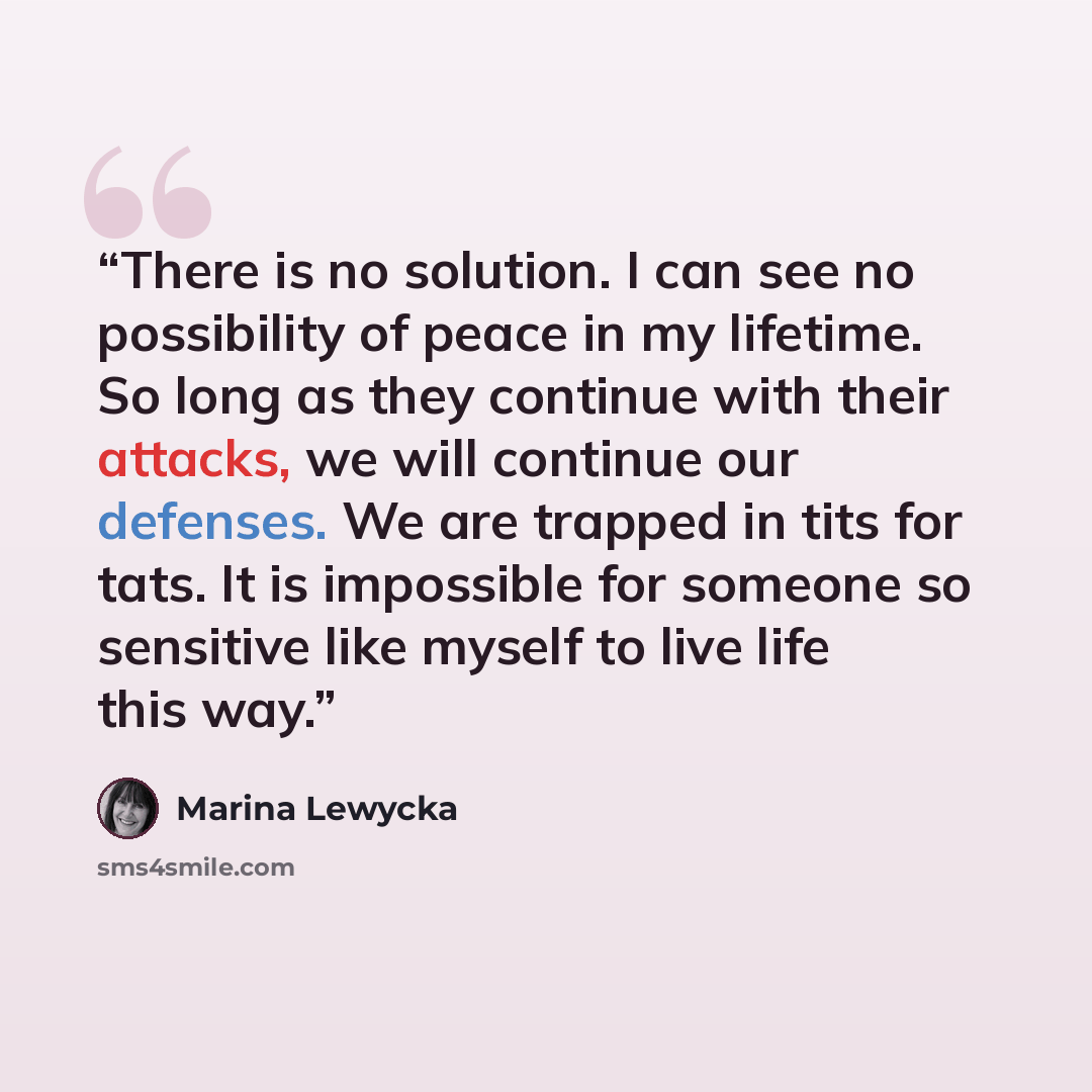 “There is no solution. I can see no possibility of peace in my lifetime. So long as they continue with their attacks, we will continue our defenses. We are trapped in tits for tats. It is impossible for someone so sensitive like myself to live life this way.” quote by Marina Lewycka