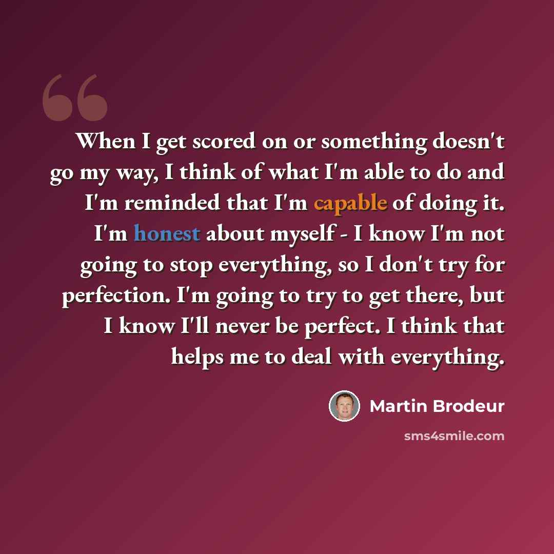 “When I get scored on or something doesn't go my way, I think of what I'm able to do and I'm reminded that I'm capable of doing it. I'm honest about myself - I know I'm not going to stop everything, so I don't try for perfection. I'm going to try to get there, but I know I'll never be perfect. I…” quote by Martin Brodeur