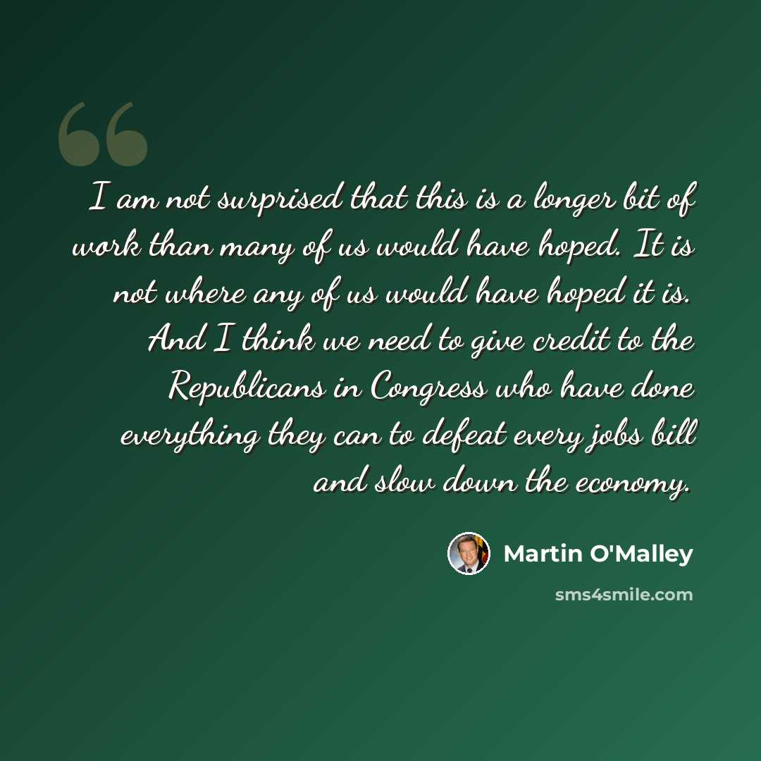 “I am not surprised that this is a longer bit of work than many of us would have hoped. It is not where any of us would have hoped it is. And I think we need to give credit to the Republicans in Congress who have done everything they can to defeat every jobs bill and slow down the economy.” quote by Martin O'Malley