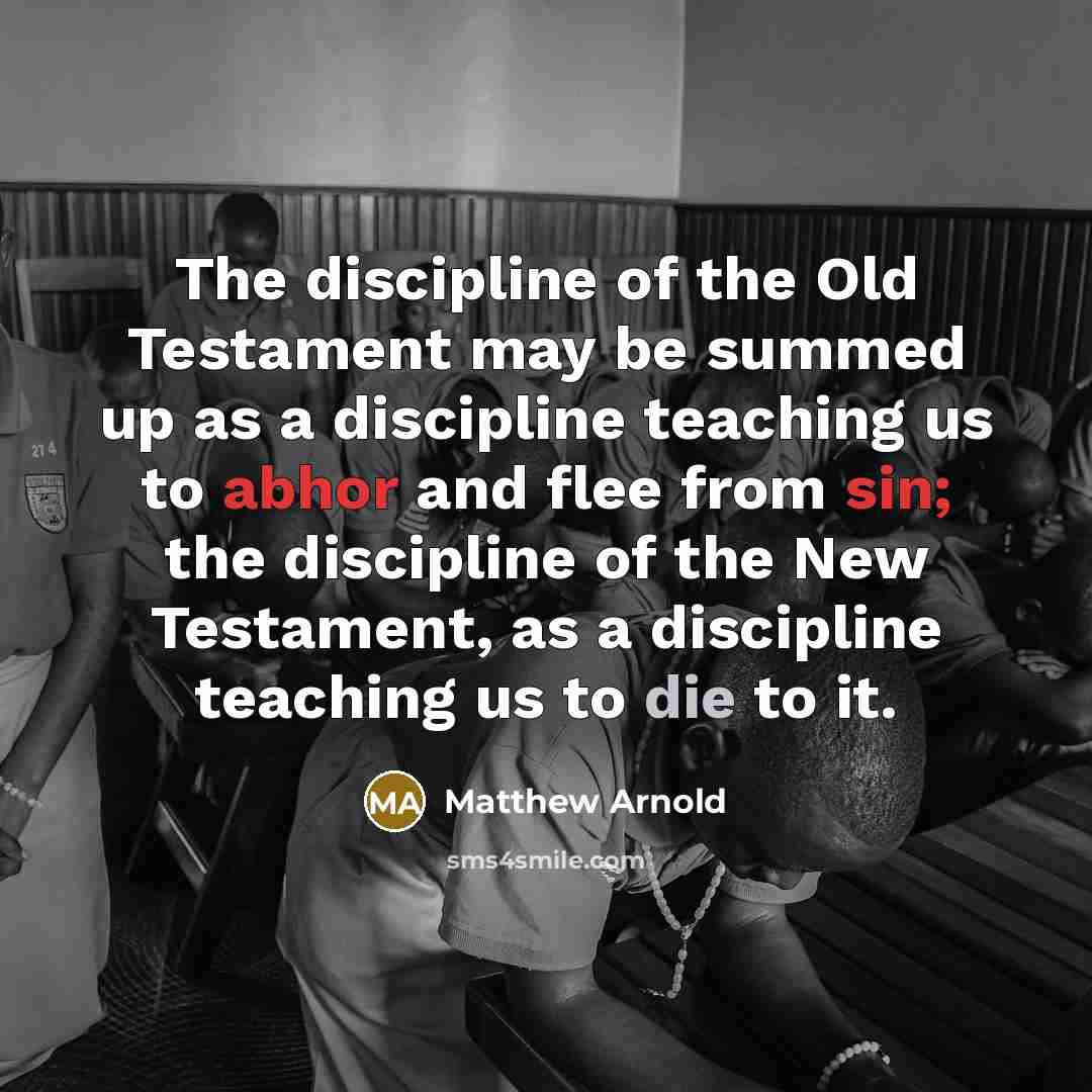 “The discipline of the Old Testament may be summed up as a discipline teaching us to abhor and flee from sin; the discipline of the New Testament, as a discipline teaching us to die to it.” quote by Matthew Arnold