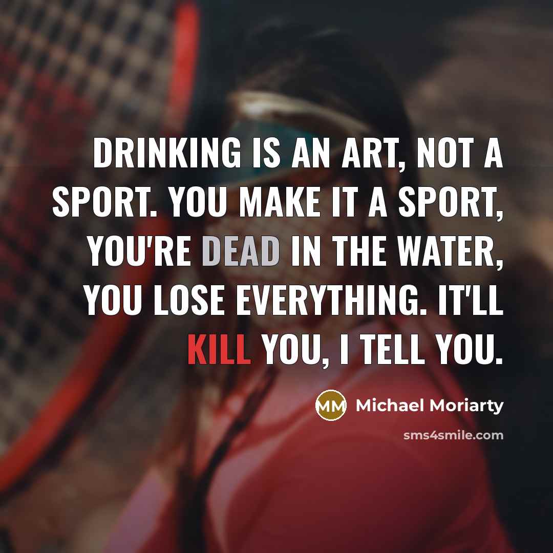 “Drinking is an art, not a sport. You make it a sport, you're dead in the water, you lose everything. It'll kill you, I tell you.” quote by Michael Moriarty