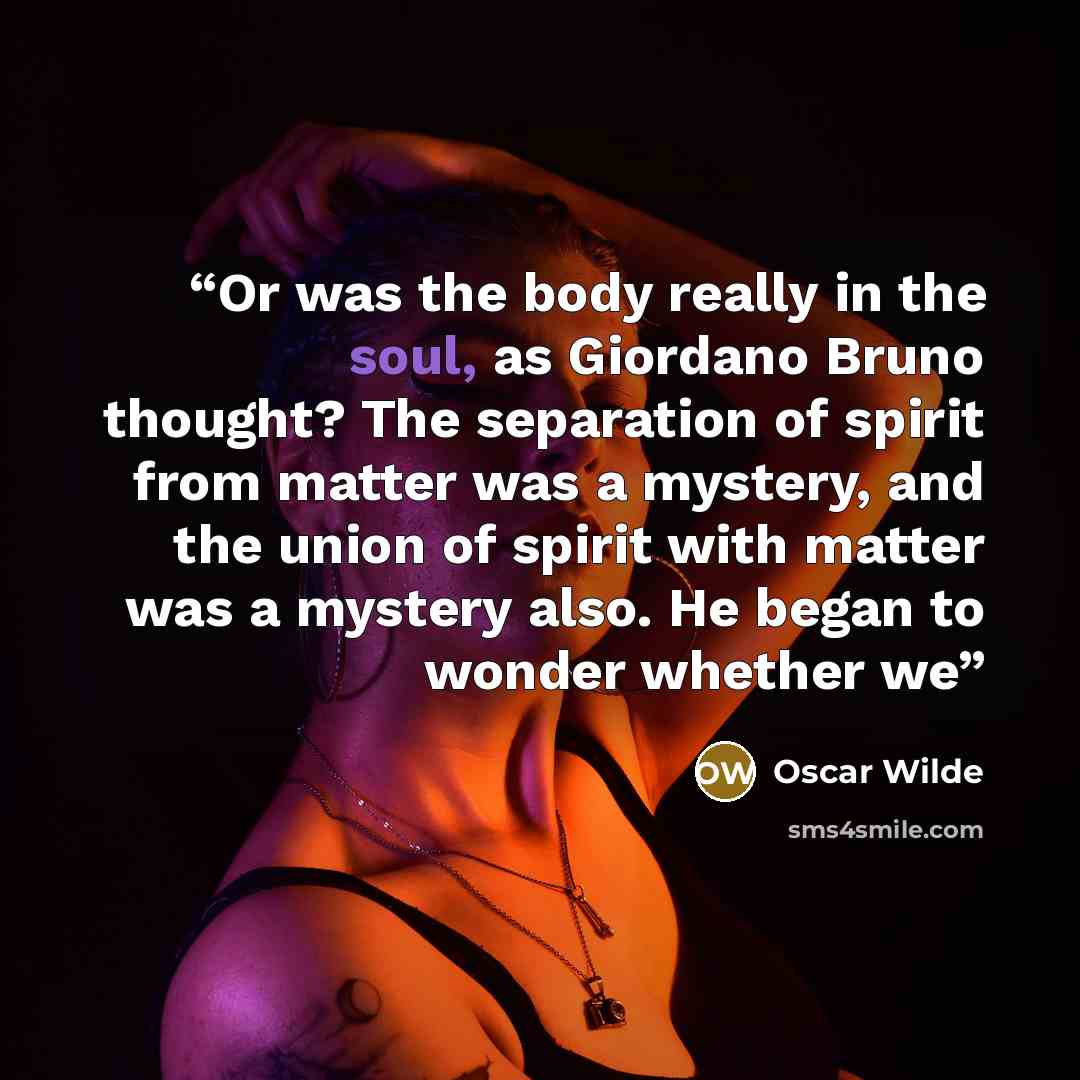“Or was the body really in the soul, as Giordano Bruno thought? The separation of spirit from matter was a mystery, and the union of spirit with matter was a mystery also. He began to wonder whether we” quote by Oscar Wilde