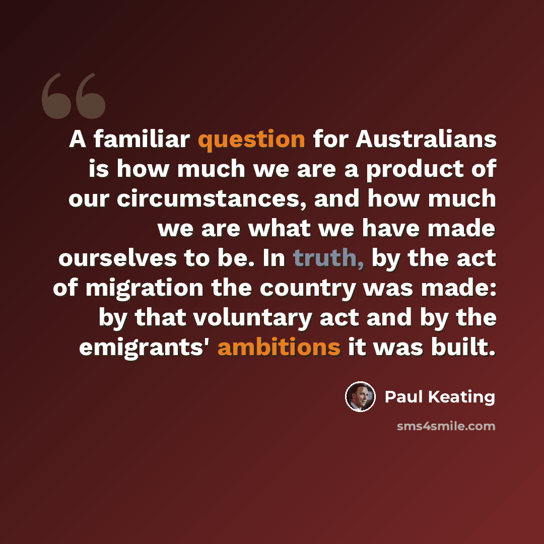 “A familiar question for Australians is how much we are a product of our circumstances, and how much we are what we have made ourselves to be. In truth, by the act of migration the country was made: by that voluntary act and by the emigrants' ambitions it was built.” quote by Paul Keating