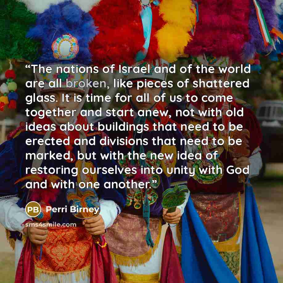 “The nations of Israel and of the world are all broken, like pieces of shattered glass. It is time for all of us to come together and start anew, not with old ideas about buildings that need to be erected and divisions that need to be marked, but with the new idea of restoring ourselves into unity…” quote by Perri Birney