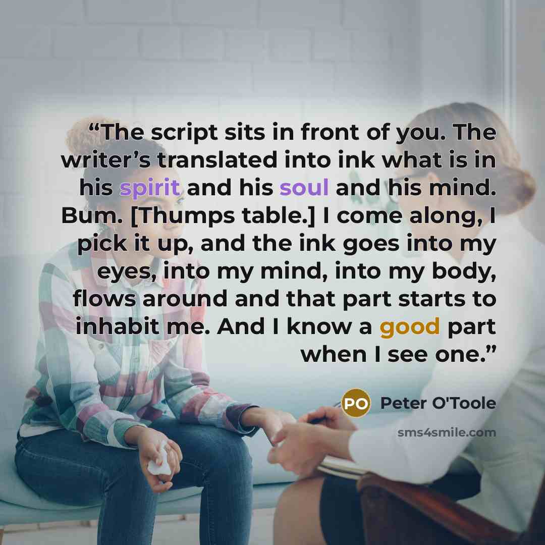 “The script sits in front of you. The writer’s translated into ink what is in his spirit and his soul and his mind. Bum. [Thumps table.] I come along, I pick it up, and the ink goes into my eyes, into my mind, into my body, flows around and that part starts to inhabit me. And I know a good part…” quote by Peter O'Toole