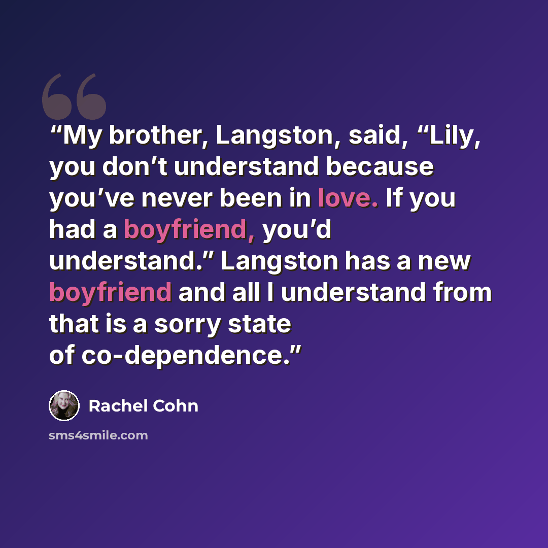 “My brother, Langston, said, “Lily, you don’t understand because you’ve never been in love. If you had a boyfriend, you’d understand.” Langston has a new boyfriend and all I understand from that is a sorry state of co-dependence.” quote by Rachel Cohn