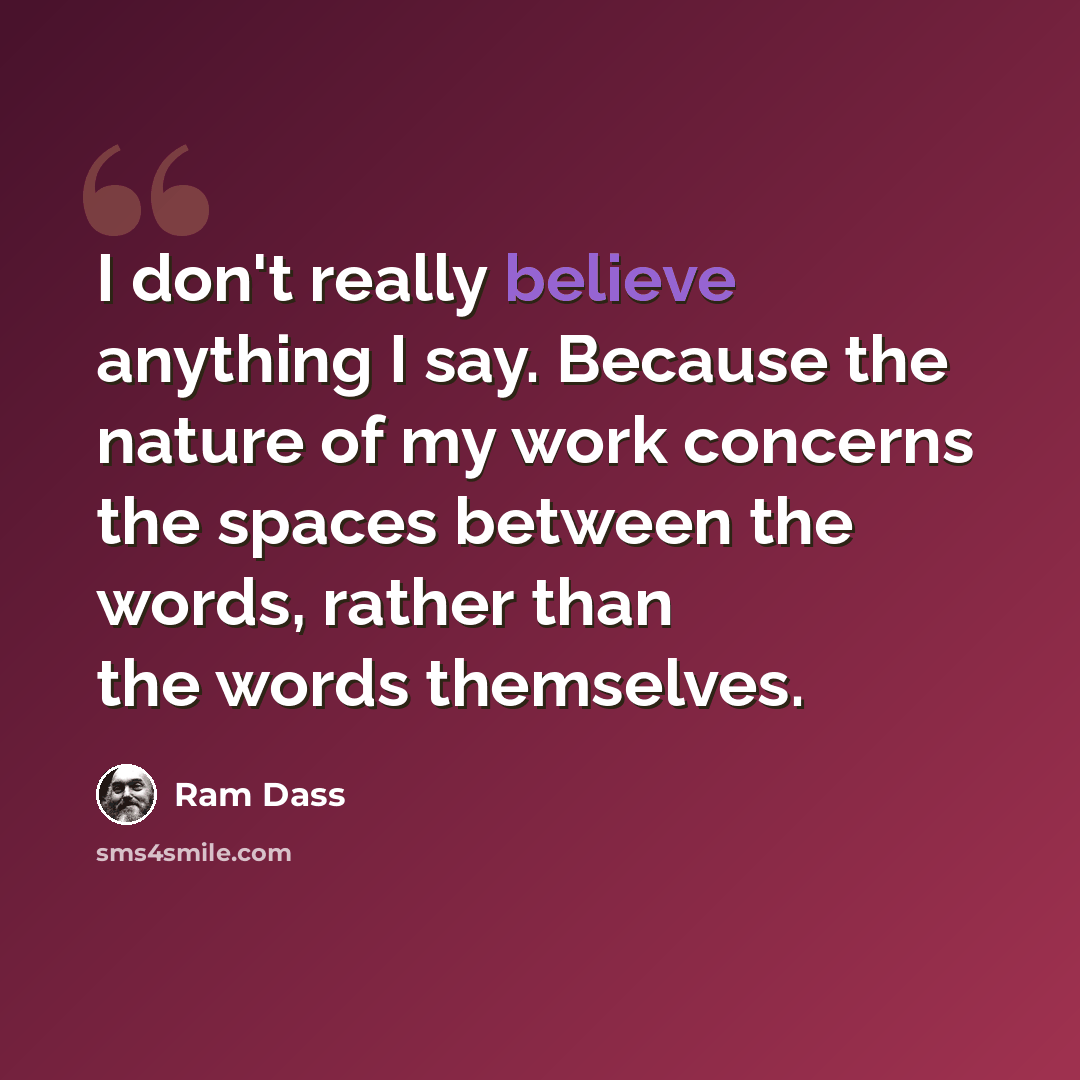 “I don't really believe anything I say. Because the nature of my work concerns the spaces between the words, rather than the words themselves.” quote by Ram Dass
